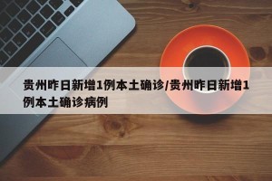 贵州昨日新增1例本土确诊/贵州昨日新增1例本土确诊病例
