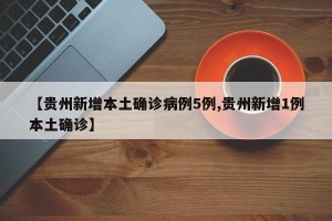 【贵州新增本土确诊病例5例,贵州新增1例本土确诊】
