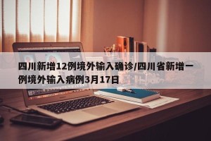 四川新增12例境外输入确诊/四川省新增一例境外输入病例3月17日