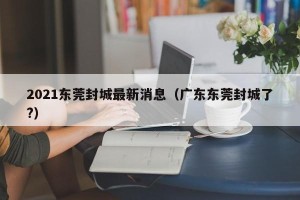 2021东莞封城最新消息（广东东莞封城了?）