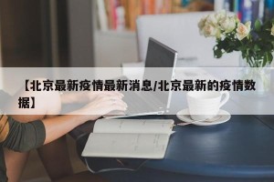 【北京最新疫情最新消息/北京最新的疫情数据】
