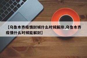【乌鲁木齐疫情封城什么时候解除,乌鲁木齐疫情什么时候能解封】