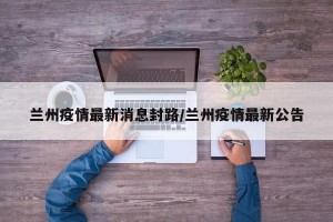 兰州疫情最新消息封路/兰州疫情最新公告