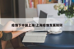 疫情下中国上海:上海疫情发展如何
