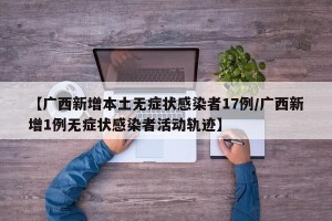 【广西新增本土无症状感染者17例/广西新增1例无症状感染者活动轨迹】