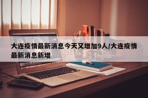 大连疫情最新消息今天又增加9人/大连疫情最新消息新增