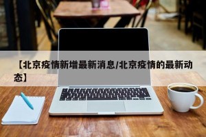 【北京疫情新增最新消息/北京疫情的最新动态】