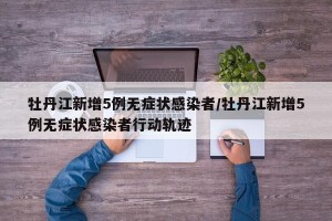 牡丹江新增5例无症状感染者/牡丹江新增5例无症状感染者行动轨迹