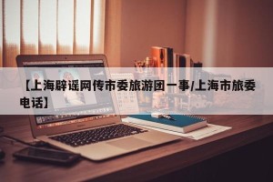 【上海辟谣网传市委旅游团一事/上海市旅委电话】