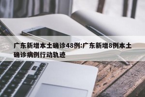 广东新增本土确诊48例:广东新增8例本土确诊病例行动轨迹