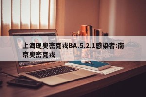 上海现奥密克戎BA.5.2.1感染者:南京奥密克戎