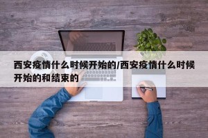 西安疫情什么时候开始的/西安疫情什么时候开始的和结束的