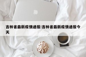 吉林省最新疫情通报:吉林省最新疫情通报今天