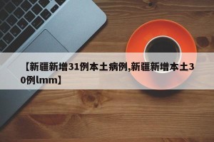 【新疆新增31例本土病例,新疆新增本土30例lmm】